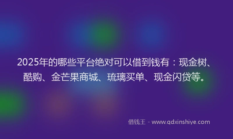 2025年的哪些平台绝对可以借到钱有：现金树、酷购、金芒果商城、琉璃买单、现金闪贷等。