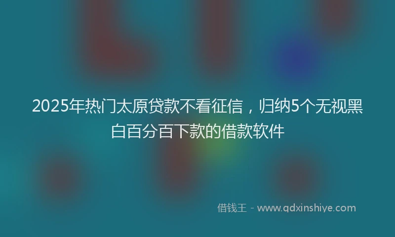 2025年热门太原贷款不看征信，归纳5个无视黑白百分百下款的借款软件