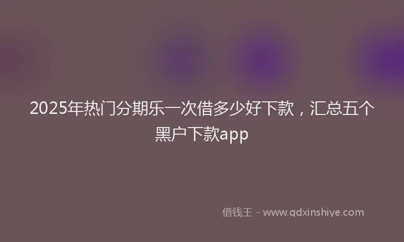 2025年热门分期乐一次借多少好下款，汇总五个黑户下款app