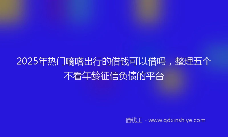 2025年热门嘀嗒出行的借钱可以借吗，整理五个不看年龄征信负债的平台