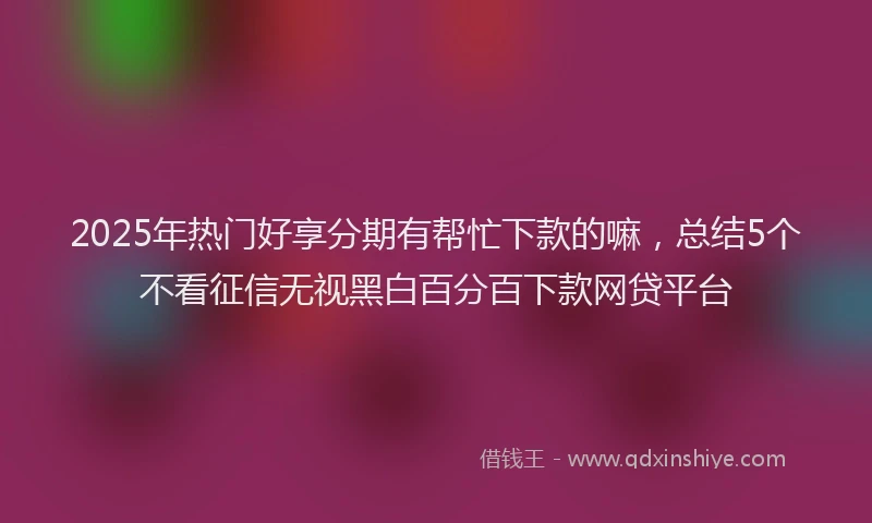 2025年热门好享分期有帮忙下款的嘛，总结5个不看征信无视黑白百分百下款网贷平台