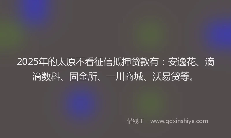 2025年的太原不看征信抵押贷款有：安逸花、滴滴数科、固金所、一川商城、沃易贷等。