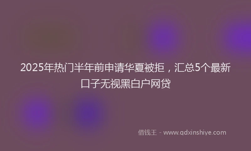 2025年热门半年前申请华夏被拒，汇总5个最新口子无视黑白户网贷