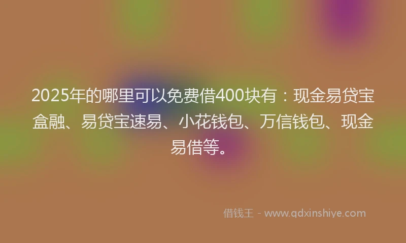 2025年的哪里可以免费借400块有：现金易贷宝盒融、易贷宝速易、小花钱包、万信钱包、现金易借等。