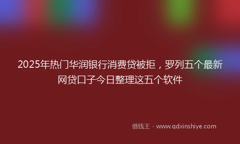 2025年热门华润银行消费贷被拒，罗列五个最新网贷口子今日整理这五个软件