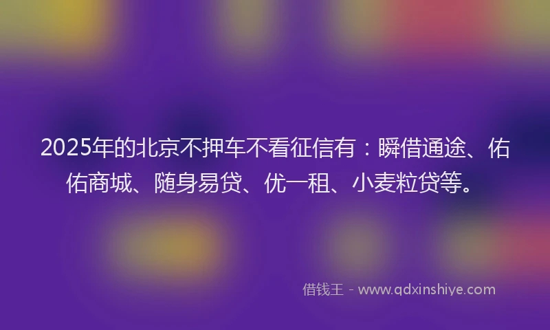 2025年的北京不押车不看征信有：瞬借通途、佑佑商城、随身易贷、优一租、小麦粒贷等。