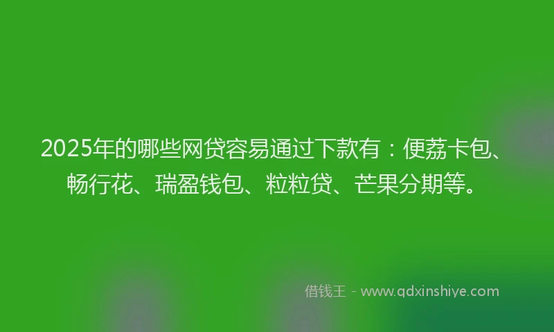 2025年的哪些网贷容易通过下款有：便荔卡包、畅行花、瑞盈钱包、粒粒贷、芒果分期等。