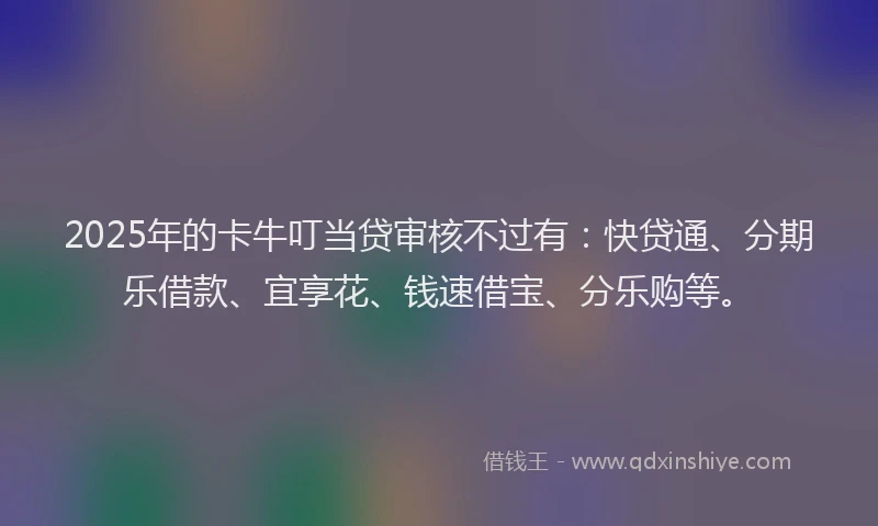 2025年的卡牛叮当贷审核不过有：快贷通、分期乐借款、宜享花、钱速借宝、分乐购等。