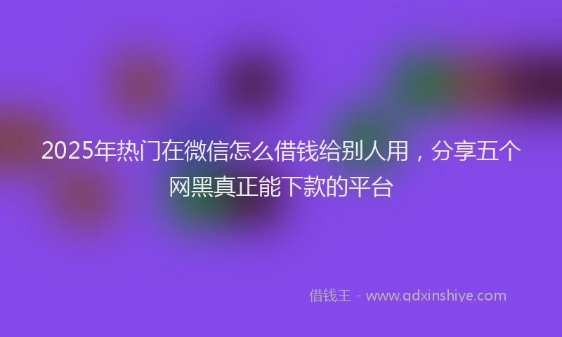2025年热门在微信怎么借钱给别人用，分享五个网黑真正能下款的平台
