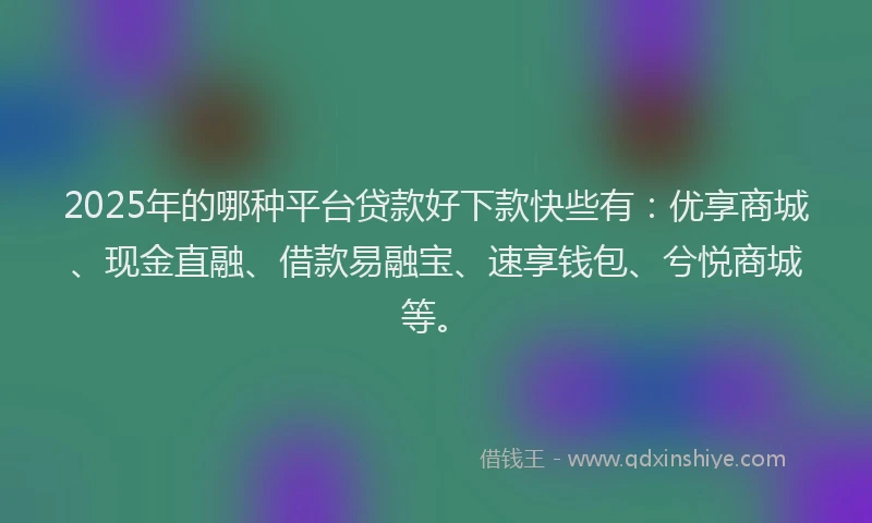 2025年的哪种平台贷款好下款快些有：优享商城、现金直融、借款易融宝、速享钱包、兮悦商城等。