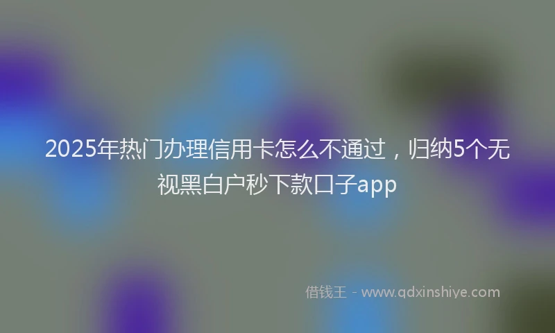 2025年热门办理信用卡怎么不通过，归纳5个无视黑白户秒下款口子app