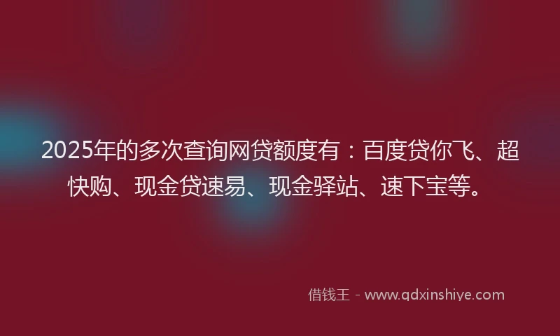 2025年的多次查询网贷额度有：百度贷你飞、超快购、现金贷速易、现金驿站、速下宝等。
