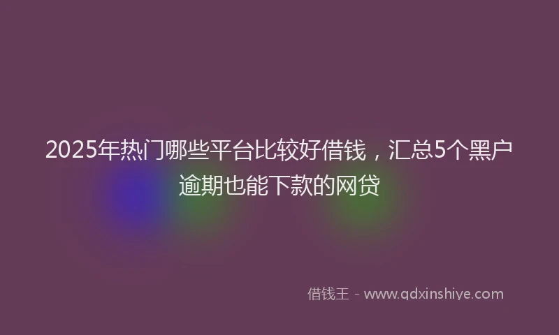 2025年热门哪些平台比较好借钱，汇总5个黑户逾期也能下款的网贷