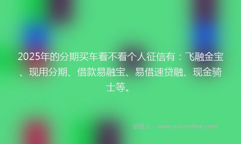 2025年的分期买车看不看个人征信有：飞融金宝、现用分期、借款易融宝、易借速贷融、现金骑士等。