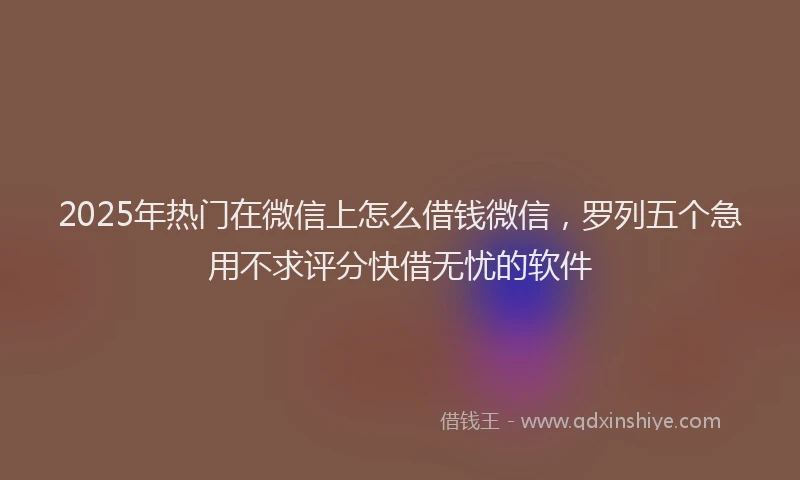 2025年热门在微信上怎么借钱微信，罗列五个急用不求评分快借无忧的软件