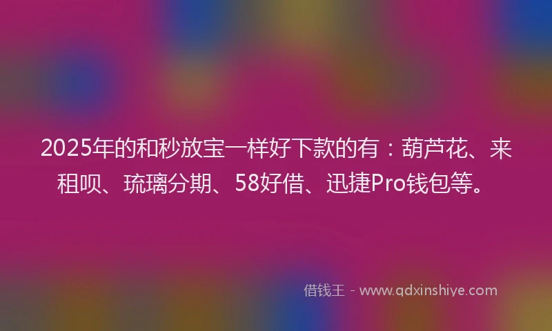 2025年的和秒放宝一样好下款的有：葫芦花、来租呗、琉璃分期、58好借、迅捷Pro钱包等。