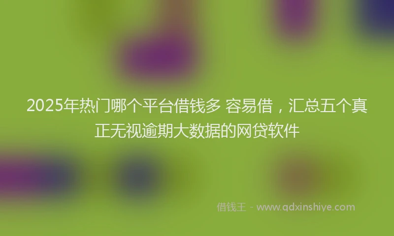 2025年热门哪个平台借钱多 容易借，汇总五个真正无视逾期大数据的网贷软件