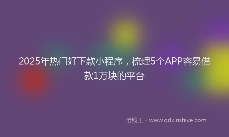 2025年热门好下款小程序，梳理5个APP容易借款1万块的平台