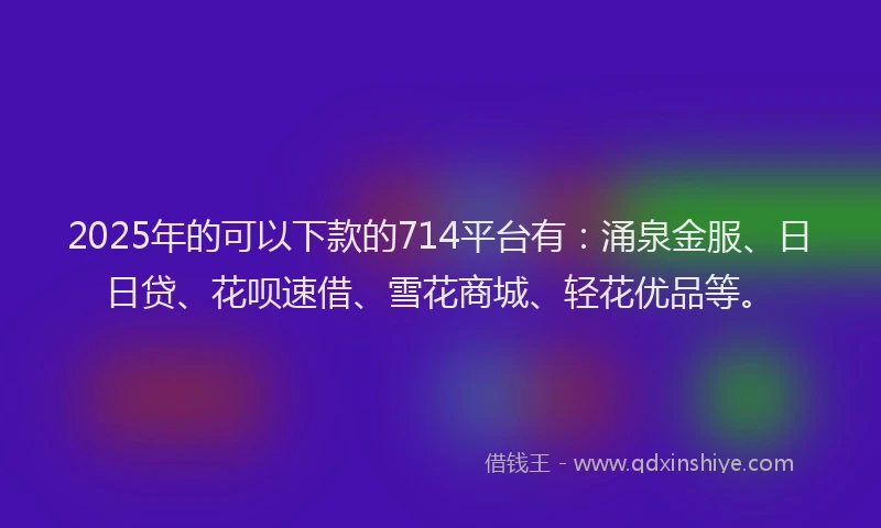 2025年的可以下款的714平台有：涌泉金服、日日贷、花呗速借、雪花商城、轻花优品等。