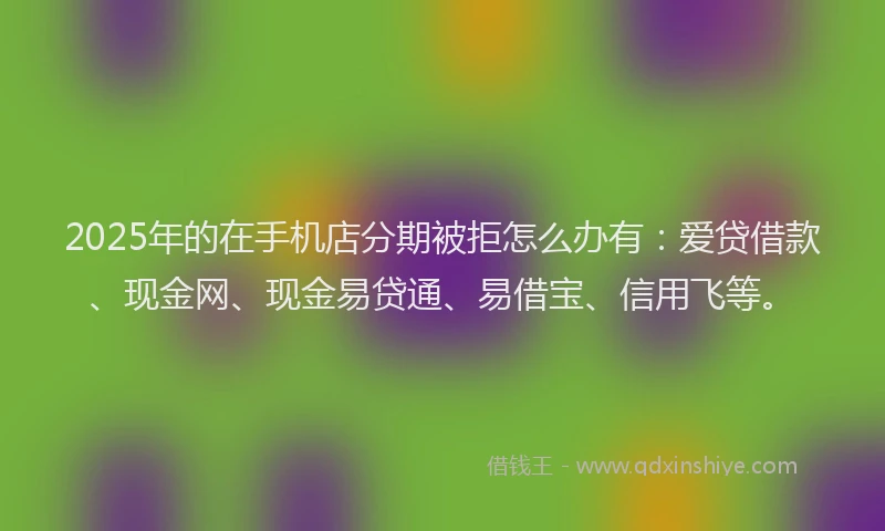 2025年的在手机店分期被拒怎么办有：爱贷借款、现金网、现金易贷通、易借宝、信用飞等。