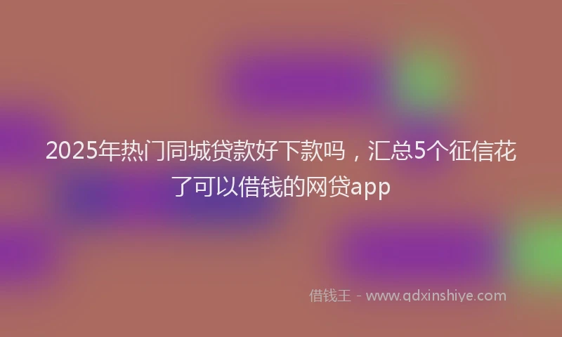 2025年热门同城贷款好下款吗，汇总5个征信花了可以借钱的网贷app