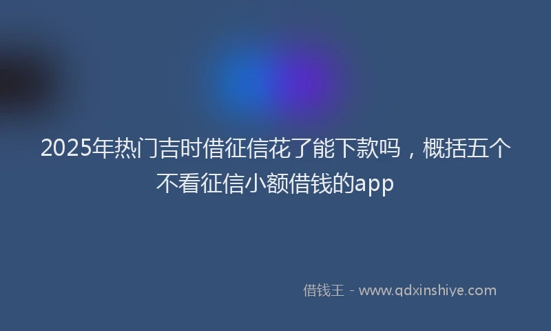2025年热门吉时借征信花了能下款吗，概括五个不看征信小额借钱的app