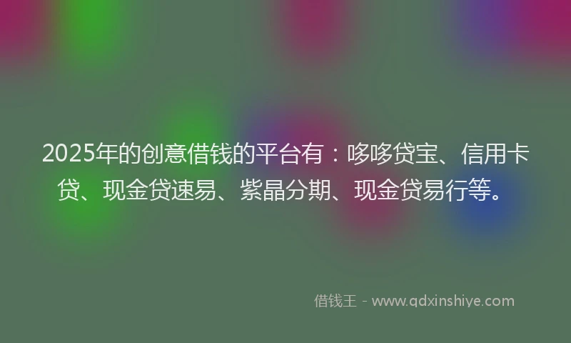 2025年的创意借钱的平台有：哆哆贷宝、信用卡贷、现金贷速易、紫晶分期、现金贷易行等。