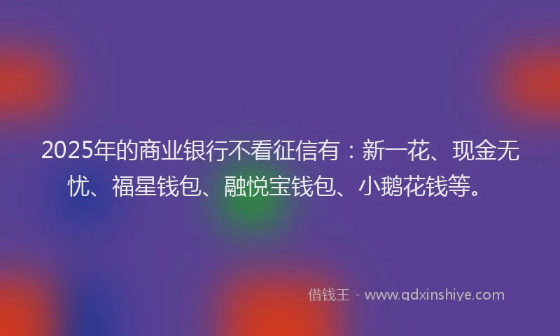 2025年的商业银行不看征信有：新一花、现金无忧、福星钱包、融悦宝钱包、小鹅花钱等。