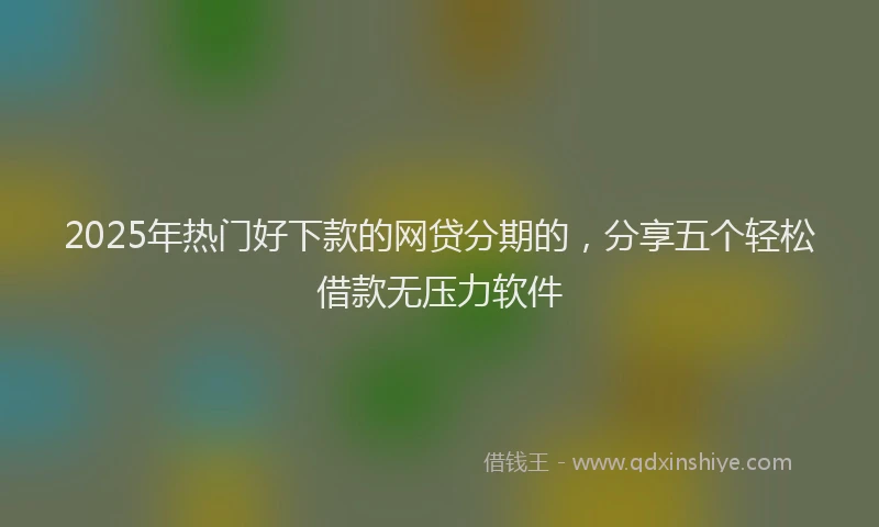 2025年热门好下款的网贷分期的，分享五个轻松借款无压力软件