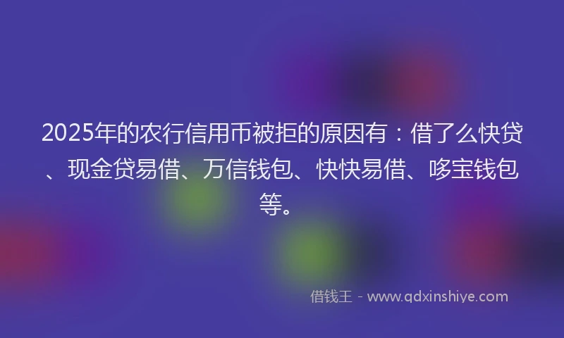 2025年的农行信用币被拒的原因有：借了么快贷、现金贷易借、万信钱包、快快易借、哆宝钱包等。