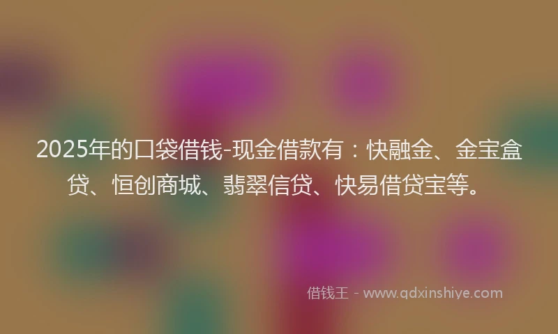 2025年的口袋借钱-现金借款有：快融金、金宝盒贷、恒创商城、翡翠信贷、快易借贷宝等。