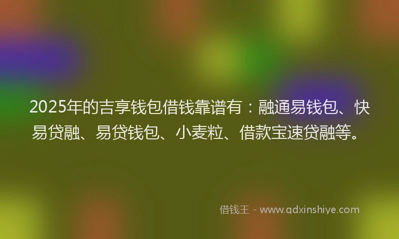 2025年的吉享钱包借钱靠谱有：融通易钱包、快易贷融、易贷钱包、小麦粒、借款宝速贷融等。