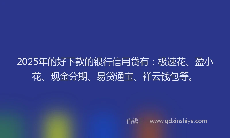 2025年的好下款的银行信用贷有：极速花、盈小花、现金分期、易贷通宝、祥云钱包等。