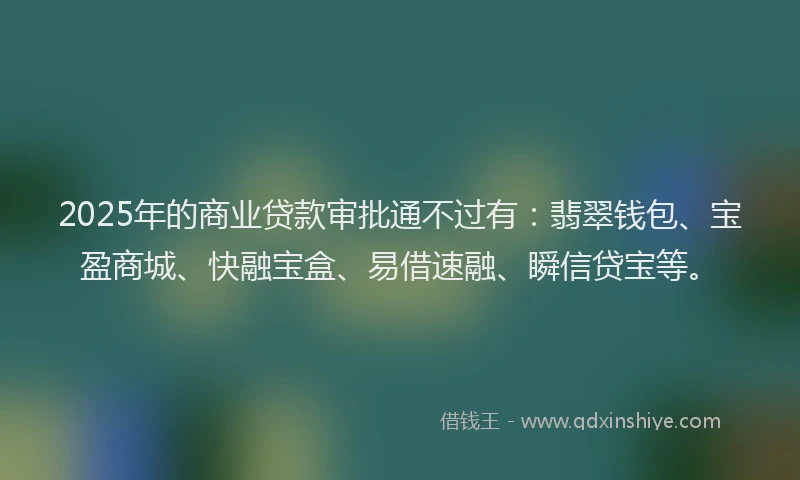 2025年的商业贷款审批通不过有：翡翠钱包、宝盈商城、快融宝盒、易借速融、瞬信贷宝等。