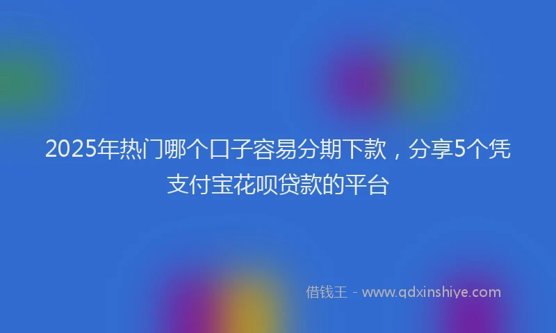 2025年热门哪个口子容易分期下款，分享5个凭支付宝花呗贷款的平台