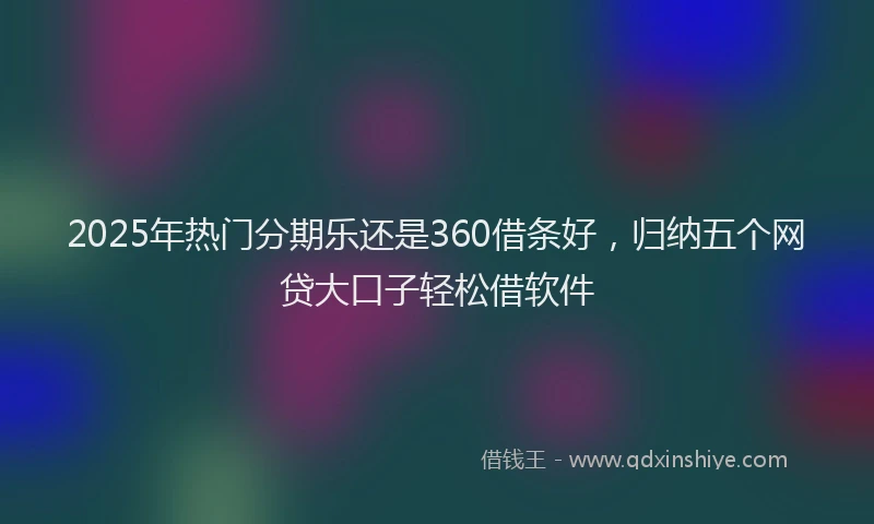 2025年热门分期乐还是360借条好，归纳五个网贷大口子轻松借软件