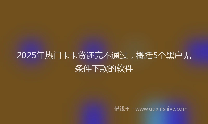 2025年热门卡卡贷还完不通过，概括5个黑户无条件下款的软件