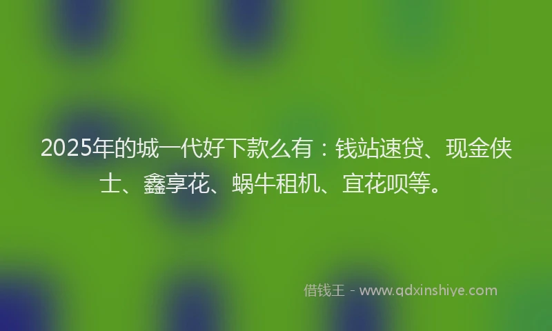 2025年的城一代好下款么有：钱站速贷、现金侠士、鑫享花、蜗牛租机、宜花呗等。