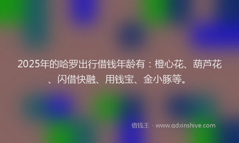 2025年的哈罗出行借钱年龄有：橙心花、葫芦花、闪借快融、用钱宝、金小豚等。