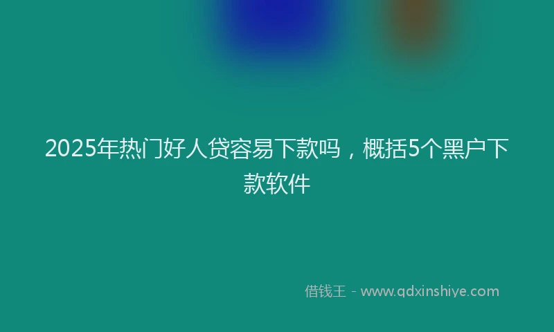 2025年热门好人贷容易下款吗，概括5个黑户下款软件