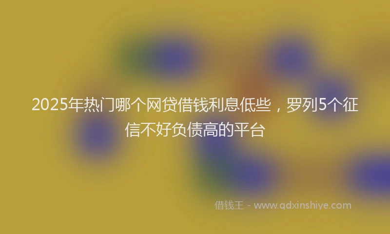 2025年热门哪个网贷借钱利息低些，罗列5个征信不好负债高的平台
