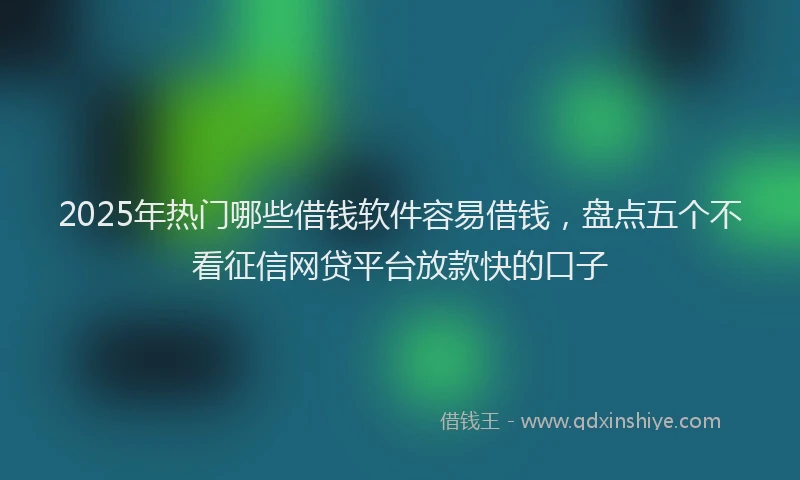 2025年热门哪些借钱软件容易借钱，盘点五个不看征信网贷平台放款快的口子