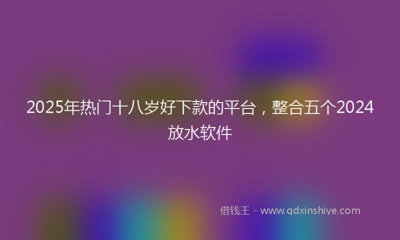 2025年热门十八岁好下款的平台，整合五个2024放水软件