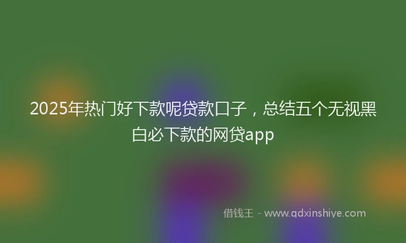 2025年热门好下款呢贷款口子，总结五个无视黑白必下款的网贷app