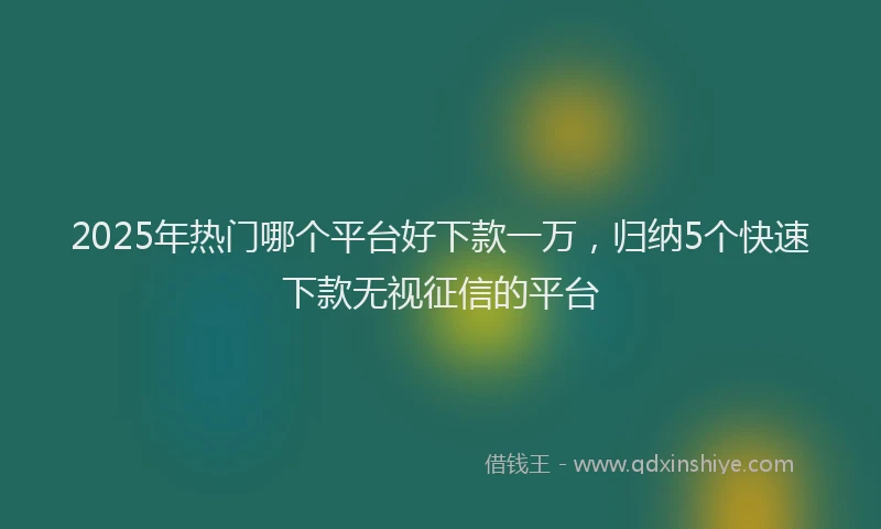 2025年热门哪个平台好下款一万，归纳5个快速下款无视征信的平台