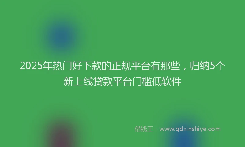 2025年热门好下款的正规平台有那些，归纳5个新上线贷款平台门槛低软件