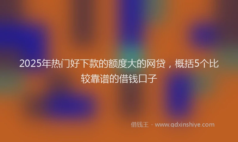 2025年热门好下款的额度大的网贷，概括5个比较靠谱的借钱口子