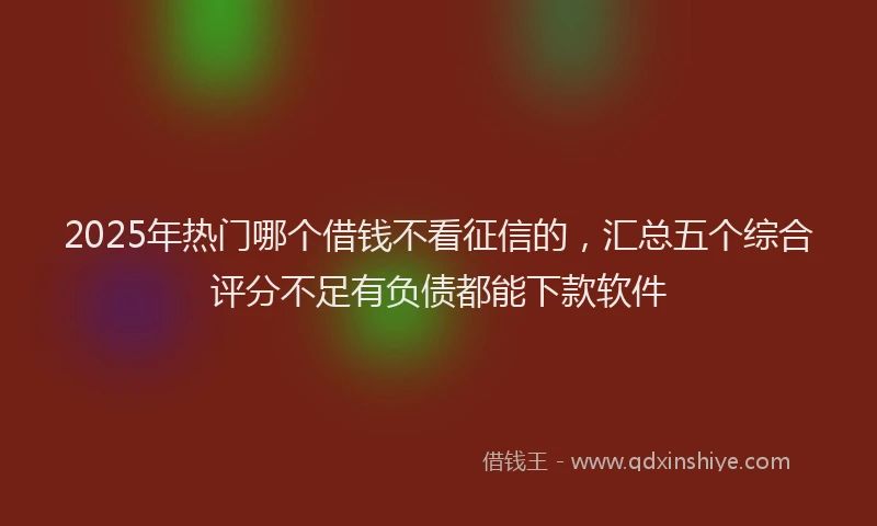 2025年热门哪个借钱不看征信的，汇总五个综合评分不足有负债都能下款软件
