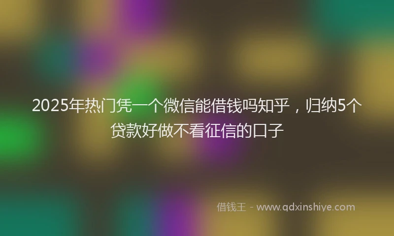 2025年热门凭一个微信能借钱吗知乎，归纳5个贷款好做不看征信的口子