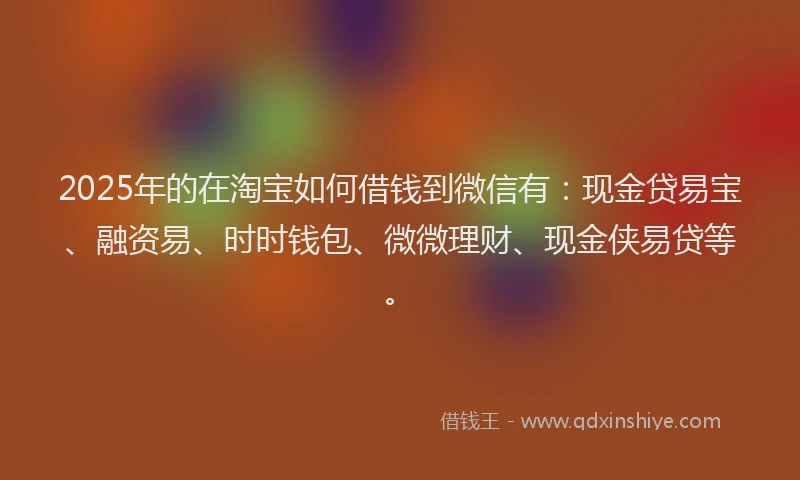 2025年的在淘宝如何借钱到微信有：现金贷易宝、融资易、时时钱包、微微理财、现金侠易贷等。